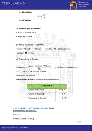135
L = 84.38808 m
H = 12.4842 m
b) Perdidas por Accesorios.
H acc = 0.20*Lreal = L.E.
H acc = 16.8776 m
c) Altura Dinámica Total (HDT).
Hdinam = Hestat + H + H acc; Hestat. = 13.1 (de los planos).
Hdinam = 42.4618 m
d) Potencia de la Bomba.
Pot-Bomba = ; n = Eficiencia de la bomba.
n = 0.7 Sierra, n = 0.6 Costa y Selva.
Pot-Bomba = 0.749 HP
Pot-Bomba = 1.00 HP; Potencia de bomba asumida.
5.1.2.2. PARA EL SISTEMA DE AGUA BLANDA
Requerimiento y Capacidad.
DATOS:
Dotación Diaria. 10 (m3)
RESUMEN
Tubería de Succión 1 1/2 "
Tubería de Impulsión 1 "
Potencia de la Bomba 1 HP
gD
LV
f
H
2
2

n
Hdinam
Qimpuls
agua
75
*
*

 