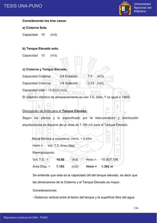 136
Considerando los tres casos:
a) Cisterna Sola.
Capacidad: 10 (m3)
b) Tanque Elevado solo.
Capacidad: 10 (m3)
c) Cisterna y Tanque Elevado.
Capacidad Cisterna: 3/4 Dotación 7.5 (m3)
Capacidad Cisterna: 1/4 Dotación 3.33 (m3)
Capacidad total = 10.8333 (m3)
El volumen efectivo de almacenamiento es con T.E. Sólo. Y es igual a 10m3.
Disposición de Área para el Tanque Elevado.
Según los planos y lo especificado por la estructuración y distribución
arquitectónica se dispone de un área de 7.185 m2 para el Tanque Elevado.
Altura Mínima a considerar: Hmin. + 0.45m
Hmin = Vol. T.E./Área Disp.
Reemplazando:
Vol. T.E. = 10.00 (m3) Hmin = 10.00/7.185
Área Disp. = 7.185 (m2) Hmin = 1.392 m
Se entiende que esta es la capacidad útil del tanque elevado, es decir que
las dimensiones de la Cisterna y el Tanque Elevado es mayor.
Consideraciones:
- Distancia vertical entre el techo del tanque y la superficie libre del agua
 