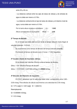 137
entre 30 y 40 cm.
- La distancia vertical entre los ejes de tubos de rebose y de entrada de
agua no debe ser menor a 0.15m.
- La distancia vertical entre el eje de tubos de rebose y el máximo nivel de
agua, nunca debe ser menor a 0.10m.
Por lo tanto altura mínima a considerar: H = 1.842
Altura considerada en el proyecto: Hfinal = 2.00
2º Tiempo de llenado
Es el tiempo que debe demorar en llenar el tanque elevado hasta llegar al
volumen indicado: 10.0 m3.
Se recomienda como tiempo de llenado del tanque elevado 2 horas.
Por lo tanto el tiempo de llenado será: 2 horas = 7 200 Segundos.
3º Caudal o Gasto de Impulsión. (Qimp).
Es la división del Volumen Efectivo entre el tiempo de llenado.
Qimp. = Vol. Efectivo/Tiempo de llenado
Qimp. = 10.0/7200 = 0.001389 m3/seg ≈ 1.38889 lts/seg.
4º Elección del Diámetro de impulsión.
El R.N.E. establece que la velocidad debe estar comprendida entre 0.60 -
3.00 m/seg. Para efectos de cálculo asumiremos una velocidad de 2.00 m/seg.
Q = V*A A = Q/V D = √(4Q/πV)
Reemplazando:
Q = 0.000694 m3/seg.
V = 2.0 m/seg.
 