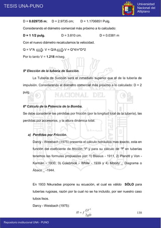 138
D = 0.029735 m; D = 2.9735 cm; D = 1.1706851 Pulg.
Considerando el diámetro comercial más próximo a lo calculado:
D = 1 1/2 pulg. D = 3.810 cm. D = 0.0381 m
Con el nuevo diámetro recalculamos la velocidad.
Q = V*A V = Q/A V = Q*4/π*D^2
Por lo tanto V = 1.218 m/seg.
5º Elección de la tubería de Succión.
La Tubería de Succión será el inmediato superior que el de la tubería de
impulsión. Considerando el diámetro comercial más próximo a lo calculado: D = 2
pulg.
6º Cálculo de la Potencia de la Bomba.
Se debe considerar las pérdidas por fricción (por la longitud total de la tubería), las
perdidas por accesorios, y la altura dinámica total.
a) Perdidas por Fricción.
Darcy - Weisbach (1975) presenta el cálculo hidráulico mas exacto, esta en
función del coeficiente de fricción "f" y para su cálculo de "f" en tuberías
tenemos las formulas propuestas por: 1) Blasius - 1911, 2) Plandtl y Von -
Karman - 1930, 3) Colebrook - White - 1939 y 4) Moody _ Diagrama o
Ábaco _ -1944.
En 1933 Nikuradse propone su ecuación, el cual es válido SÓLO para
tuberías rugosas, razón por la cual no se ha incluido, por ser nuestro caso
tubos lisos.
Darcy - Weisbach (1975):
gD
LV
f
H
2
2

 