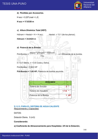 144
b) Perdidas por Accesorios.
H acc = 0.20*Lreal = L.E.
H acc = 17.8338 m
c) Altura Dinámica Total (HDT).
Hdinam = Hestat + H + H acc; Hestat. = 13.1 (de los planos).
Hdinam = 34.8424 m
d) Potencia de la Bomba.
Pot-Bomba = ; n = Eficiencia de la bomba.
n = 0.7 Sierra, n = 0.6 Costa y Selva.
Pot-Bomba = 0.922 HP
Pot-Bomba = 1.00 HP; Potencia de bomba asumida.
5.1.2.3. PARA EL SISTEMA DE AGUA CALIENTE
Requerimiento y Capacidad.
DATOS:
Dotación Diaria. 5 (m3)
Considerando:
a) Coeficiente de Almacenamiento para Hospitales: 2/5 de la Dotación.
RESUMEN
Tubería de Succión 2 "
Tubería de Impulsión 1 1/2 "
Potencia de la Bomba 1 HP
n
Hdinam
Qimpuls
agua
75
*
*

 