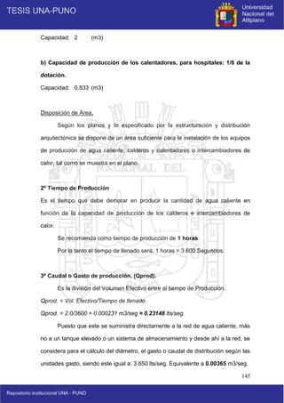 145
Capacidad: 2 (m3)
b) Capacidad de producción de los calentadores, para hospitales: 1/6 de la
dotación.
Capacidad: 0.833 (m3)
Disposición de Área.
Según los planos y lo especificado por la estructuración y distribución
arquitectónica se dispone de un área suficiente para la instalación de los equipos
de producción de agua caliente, calderos y calentadores o intercambiadores de
calor, tal como se muestra en el plano.
2º Tiempo de Producción
Es el tiempo que debe demorar en producir la cantidad de agua caliente en
función de la capacidad de producción de los calderos e intercambiadores de
calor.
Se recomienda como tiempo de producción de 1 horas.
Por lo tanto el tiempo de llenado será: 1 horas = 3 600 Segundos.
3º Caudal o Gasto de producción. (Qprod).
Es la división del Volumen Efectivo entre el tiempo de Producción.
Qprod. = Vol. Efectivo/Tiempo de llenado
Qprod. = 2.0/3600 = 0.000231 m3/seg ≈ 0.23148 lts/seg.
Puesto que este se suministra directamente a la red de agua caliente, más
no a un tanque elevado o un sistema de almacenamiento y desde ahí a la red, se
considera para el cálculo del diámetro, el gasto o caudal de distribución según las
unidades gasto, siendo este igual a: 3.650 lts/seg. Equivalente a 0.00365 m3/seg.
 