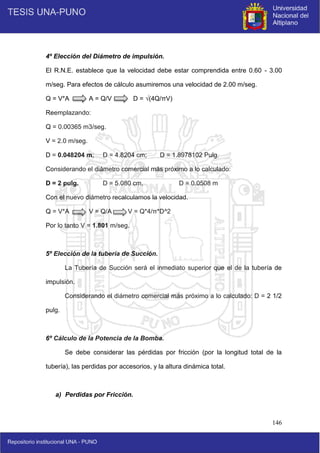 146
4º Elección del Diámetro de impulsión.
El R.N.E. establece que la velocidad debe estar comprendida entre 0.60 - 3.00
m/seg. Para efectos de cálculo asumiremos una velocidad de 2.00 m/seg.
Q = V*A A = Q/V D = √(4Q/πV)
Reemplazando:
Q = 0.00365 m3/seg.
V = 2.0 m/seg.
D = 0.048204 m; D = 4.8204 cm; D = 1.8978102 Pulg.
Considerando el diámetro comercial más próximo a lo calculado:
D = 2 pulg. D = 5.080 cm. D = 0.0508 m
Con el nuevo diámetro recalculamos la velocidad.
Q = V*A V = Q/A V = Q*4/π*D^2
Por lo tanto V = 1.801 m/seg.
5º Elección de la tubería de Succión.
La Tubería de Succión será el inmediato superior que el de la tubería de
impulsión.
Considerando el diámetro comercial más próximo a lo calculado: D = 2 1/2
pulg.
6º Cálculo de la Potencia de la Bomba.
Se debe considerar las pérdidas por fricción (por la longitud total de la
tubería), las perdidas por accesorios, y la altura dinámica total.
a) Perdidas por Fricción.
 