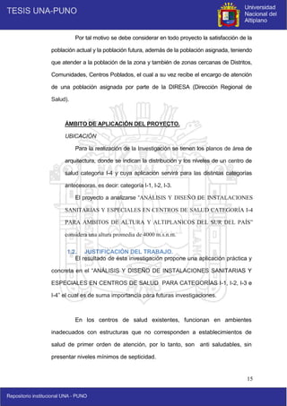15
Por tal motivo se debe considerar en todo proyecto la satisfacción de la
población actual y la población futura, además de la población asignada, teniendo
que atender a la población de la zona y también de zonas cercanas de Distritos,
Comunidades, Centros Poblados, el cual a su vez recibe el encargo de atención
de una población asignada por parte de la DIRESA (Dirección Regional de
Salud).
ÁMBITO DE APLICACIÓN DEL PROYECTO.
UBICACIÓN
Para la realización de la Investigación se tienen los planos de área de
arquitectura, donde se indican la distribución y los niveles de un centro de
salud categoría I-4 y cuya aplicación servirá para las distintas categorías
antecesoras, es decir: categoría I-1, I-2, I-3.
El proyecto a analizarse “ANÁLISIS Y DISEÑO DE INSTALACIONES
SANITARIAS Y ESPECIALES EN CENTROS DE SALUD CATEGORÍA I-4
PARA AMBITOS DE ALTURA Y ALTIPLANICOS DEL SUR DEL PAÍS”
considera una altura promedia de 4000 m.s.n.m.
1.2. JUSTIFICACIÓN DEL TRABAJO.
El resultado de ésta investigación propone una aplicación práctica y
concreta en el “ANÁLISIS Y DISEÑO DE INSTALACIONES SANITARIAS Y
ESPECIALES EN CENTROS DE SALUD PARA CATEGORÍAS I-1, I-2, I-3 e
I-4” el cual es de suma importancia para futuras investigaciones.
En los centros de salud existentes, funcionan en ambientes
inadecuados con estructuras que no corresponden a establecimientos de
salud de primer orden de atención, por lo tanto, son anti saludables, sin
presentar niveles mínimos de septicidad.
 