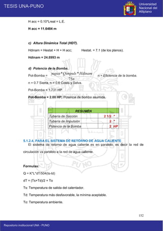 152
H acc = 0.10*Lreal = L.E.
H acc = 11.6484 m
c) Altura Dinámica Total (HDT).
Hdinam = Hestat + H + H acc; Hestat. = 7.1 (de los planos).
Hdinam = 24.8993 m
d) Potencia de la Bomba.
Pot-Bomba = ; n = Eficiencia de la bomba.
n = 0.7 Sierra, n = 0.6 Costa y Selva.
Pot-Bomba = 1.731 HP
Pot-Bomba = 2.00 HP; Potencia de bomba asumida.
5.1.2.4. PARA EL SISTEMA DE RETORNO DE AGUA CALIENTE
El sistema de retorno de agua caliente es en paralelo, es decir la red de
circulación va paralelo a la red de agua caliente.
Formulas:
Q = K*L*dT/504(ts-td)
dT = (Ts+Td)/2 + To
Ts: Temperatura de salida del calentador.
Td: Temperatura más desfavorable, la mínima aceptable.
To: Temperatura ambiente.
RESUMEN
Tubería de Succión 2 1/2 "
Tubería de Impulsión 2 "
Potencia de la Bomba 2 HP
n
Hdinam
Qimpuls
agua
75
*
*

 