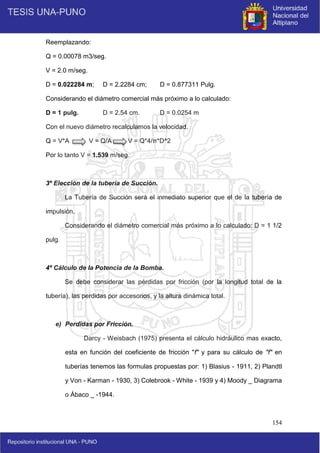 154
Reemplazando:
Q = 0.00078 m3/seg.
V = 2.0 m/seg.
D = 0.022284 m; D = 2.2284 cm; D = 0.877311 Pulg.
Considerando el diámetro comercial más próximo a lo calculado:
D = 1 pulg. D = 2.54 cm. D = 0.0254 m
Con el nuevo diámetro recalculamos la velocidad.
Q = V*A V = Q/A V = Q*4/π*D^2
Por lo tanto V = 1.539 m/seg.
3º Elección de la tubería de Succión.
La Tubería de Succión será el inmediato superior que el de la tubería de
impulsión.
Considerando el diámetro comercial más próximo a lo calculado: D = 1 1/2
pulg.
4º Cálculo de la Potencia de la Bomba.
Se debe considerar las pérdidas por fricción (por la longitud total de la
tubería), las perdidas por accesorios, y la altura dinámica total.
e) Perdidas por Fricción.
Darcy - Weisbach (1975) presenta el cálculo hidráulico mas exacto,
esta en función del coeficiente de fricción "f" y para su cálculo de "f" en
tuberías tenemos las formulas propuestas por: 1) Blasius - 1911, 2) Plandtl
y Von - Karman - 1930, 3) Colebrook - White - 1939 y 4) Moody _ Diagrama
o Ábaco _ -1944.
 