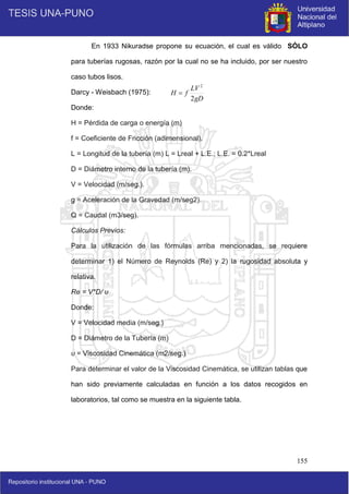 155
En 1933 Nikuradse propone su ecuación, el cual es válido SÓLO
para tuberías rugosas, razón por la cual no se ha incluido, por ser nuestro
caso tubos lisos.
Darcy - Weisbach (1975):
Donde:
H = Pérdida de carga o energía (m)
f = Coeficiente de Fricción (adimensional).
L = Longitud de la tubería (m) L = Lreal + L.E.; L.E. = 0.2*Lreal
D = Diámetro interno de la tubería (m).
V = Velocidad (m/seg.).
g = Aceleración de la Gravedad (m/seg2).
Q = Caudal (m3/seg).
Cálculos Previos:
Para la utilización de las fórmulas arriba mencionadas, se requiere
determinar 1) el Número de Reynolds (Re) y 2) la rugosidad absoluta y
relativa.
Re = V*D/ υ
Donde:
V = Velocidad media (m/seg.)
D = Diámetro de la Tubería (m)
υ = Viscosidad Cinemática (m2/seg.)
Para determinar el valor de la Viscosidad Cinemática, se utilizan tablas que
han sido previamente calculadas en función a los datos recogidos en
laboratorios, tal como se muestra en la siguiente tabla.
gD
LV
f
H
2
2

 