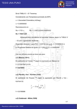 157
De la TABLA V – 01 Tenemos:
Considerando una Temperatura promedio de 60ºC.
υ = Viscosidad Cinemática (m2/seg.)
υ = 0.00000052
Reemplazando en:
Re = V*D/ υ ; Re = 1.539*0.0254/0.00000052
Re = 75921.324
Adicionalmente calculamos la rugosidad relativa, según la TABLA V
– 02 para rugosidades absolutas.
Rugosidad absoluta ξ para PVC = 0.00150 mm ξ = 0.0000015 m
La Rugosidad Relativa es igual a: ξr = ξ/D ξr = 0.00005906
Con los cálculos previos se tiene que para:
a.1) Blasius (1911).
El coeficiente de Fricción "f" según lo expresado por Blasius es:
f = 0.3164*Re^(-0.25)
f = 0.019061
a.2) Plandtl y Von - Karman (1930)
El coeficiente de Fricción "f" según lo expresado por Plandtl y Von -
Karman es:
f = 0.0190686
a.3) Colebrook - White (1939)










f
Log
f Re*
51
.
2
2
1
 