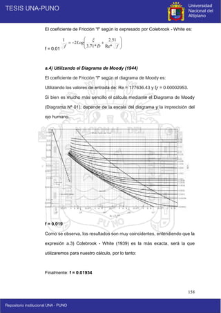 158
El coeficiente de Fricción "f" según lo expresado por Colebrook - White es:
f = 0.0193359
a.4) Utilizando el Diagrama de Moody (1944)
El coeficiente de Fricción "f" según el diagrama de Moody es:
Utilizando los valores de entrada de: Re = 177636.43 y ξr = 0.00002953.
Si bien es mucho más sencillo el cálculo mediante el Diagrama de Moody
(Diagrama Nº 01), depende de la escala del diagrama y la imprecisión del
ojo humano.
f = 0.019
Como se observa, los resultados son muy coincidentes, entendiendo que la
expresión a.3) Colebrook - White (1939) es la más exacta, será la que
utilizaremos para nuestro cálculo, por lo tanto:
Finalmente: f = 0.01934











f
D
Log
f Re*
51
.
2
*
71
.
3
2
1 
 
