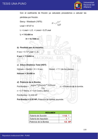 159
Con el coeficiente de fricción ya calculado procedemos a calcular las
pérdidas por fricción.
Darcy - Weisbach (1975):
Lreal = 97.07 m
L = Lreal + L.E. = Lreral + 0.2*Lreal
L = 116.484 m
H = 10.7096 m
b) Perdidas por Accesorios.
H acc = 0.10*Lreal = L.E.
H acc = 11.6484 m
c) Altura Dinámica Total (HDT).
Hdinam = Hestat + H + H acc; Hestat. = 7.1 (de los planos).
Hdinam = 29.458 m
d) Potencia de la Bomba.
Pot-Bomba = ; n = Eficiencia de la bomba.
n = 0.7 Sierra, n = 0.6 Costa y Selva.
Pot-Bomba = 0.438 HP
Pot-Bomba = 0.50 HP; Potencia de bomba asumida.
RESUMEN
Tubería de Succión 1 1/2 "
Tubería de Impulsión 1 "
Potencia de la Bomba 1/2 HP
gD
LV
f
H
2
2

n
Hdinam
Qimpuls
agua
75
*
*

 