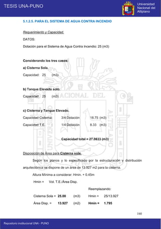 160
5.1.2.5. PARA EL SISTEMA DE AGUA CONTRA INCENDIO
Requerimiento y Capacidad.
DATOS:
Dotación para el Sistema de Agua Contra Incendio: 25 (m3)
Considerando los tres casos:
a) Cisterna Sola.
Capacidad: 25 (m3)
b) Tanque Elevado solo.
Capacidad: 25 (m3)
c) Cisterna y Tanque Elevado.
Capacidad Cisterna: 3/4 Dotación 18.75 (m3)
Capacidad T.E. : 1/4 Dotación 8.33 (m3)
Capacidad total = 27.0833 (m3)
Disposición de Área para Cisterna sola.
Según los planos y lo especificado por la estructuración y distribución
arquitectónica se dispone de un área de 13.927 m2 para la cisterna.
Altura Mínima a considerar: Hmin. + 0.45m
Hmin = Vol. T.E./Área Disp.
Reemplazando:
Cisterna Sola = 25.00 (m3) Hmin = 25/13.927
Área Disp. = 13.927 (m2) Hmin = 1.795
 