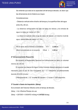 161
Se entiende que esta es la capacidad útil del tanque elevado, es decir que
las dimensiones de la Cisterna es mayor.
Consideraciones:
- Distancia vertical entre el techo del tanque y la superficie libre del agua
entre 30 y 40 cm.
- La distancia vertical entre los ejes de tubos de rebose y de entrada de
agua no debe ser menor a 0.15m.
- La distancia vertical entre el eje de tubos de rebose y el máximo nivel de
agua, nunca debe ser menor a 0.10m.
Por lo tanto altura mínima a considerar: H = 2.245 m
Altura considerada en el proyecto: Hfinal = 2.50 m
2º Almacenamiento Requerido
De acuerdo al Reglamento Nacional de Edificaciones se tiene un volumen
mínimo de: 25 m3.
El volumen de reserva de Agua Contra Incendio deberá satisfacer el caudal
necesario para el uso de dos mangueras de 1 ½” trabajando simultáneamente
durante 30 ó 60 minutos.
2 Mangueras de 1 1/2” durante 60 minutos = 2 horas = 7200 segundos.
3º Caudal o Gasto de Impulsión. (Qimp).
Es la división del Volumen Efectivo entre el tiempo de llenado.
Qimp. = Vol. Efectivo/Tiempo de uso
Qimp. = 25/7200 = 0.003472 m3/seg ≈ 3.47222 lts/seg.
 