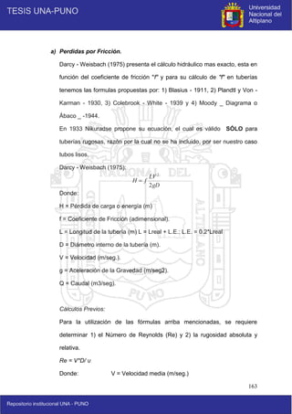 163
a) Perdidas por Fricción.
Darcy - Weisbach (1975) presenta el cálculo hidráulico mas exacto, esta en
función del coeficiente de fricción "f" y para su cálculo de "f" en tuberías
tenemos las formulas propuestas por: 1) Blasius - 1911, 2) Plandtl y Von -
Karman - 1930, 3) Colebrook - White - 1939 y 4) Moody _ Diagrama o
Ábaco _ -1944.
En 1933 Nikuradse propone su ecuación, el cual es válido SÓLO para
tuberías rugosas, razón por la cual no se ha incluido, por ser nuestro caso
tubos lisos.
Darcy - Weisbach (1975):
Donde:
H = Pérdida de carga o energía (m)
f = Coeficiente de Fricción (adimensional).
L = Longitud de la tubería (m) L = Lreal + L.E.; L.E. = 0.2*Lreal
D = Diámetro interno de la tubería (m).
V = Velocidad (m/seg.).
g = Aceleración de la Gravedad (m/seg2).
Q = Caudal (m3/seg).
Cálculos Previos:
Para la utilización de las fórmulas arriba mencionadas, se requiere
determinar 1) el Número de Reynolds (Re) y 2) la rugosidad absoluta y
relativa.
Re = V*D/ υ
Donde: V = Velocidad media (m/seg.)
gD
LV
f
H
2
2

 