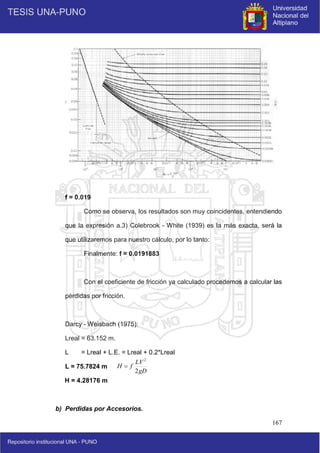 167
f = 0.019
Como se observa, los resultados son muy coincidentes, entendiendo
que la expresión a.3) Colebrook - White (1939) es la más exacta, será la
que utilizaremos para nuestro cálculo, por lo tanto:
Finalmente: f = 0.0191883
Con el coeficiente de fricción ya calculado procedemos a calcular las
pérdidas por fricción.
Darcy - Weisbach (1975):
Lreal = 63.152 m.
L = Lreal + L.E. = Lreal + 0.2*Lreal
L = 75.7824 m
H = 4.28176 m
b) Perdidas por Accesorios.
gD
LV
f
H
2
2

 
