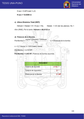 168
H acc = 0.20*Lreal = L.E.
H acc = 12.6304 m
c) Altura Dinámica Total (HDT).
Hdinam = Hestat + H + H acc + Hs; Hestat. = 4.9 (de los planos); Hs =
45m (RNE). Por lo tanto: Hdinam = 66.8122 m
d) Potencia de la Bomba.
Pot-Bomba = ; n = Eficiencia de la bomba.
n = 0.7 Sierra, n = 0.6 Costa y Selva.
Pot-Bomba = 4.419 HP;
Pot-Bomba = 5.00 HP; Potencia de bomba asumida.
RESUMEN
Tubería de Succión 2 1/2 "
Tubería de Impulsión 2 "
Potencia de la Bomba 5 HP
n
Hdinam
Qimpuls
agua
75
*
*

 