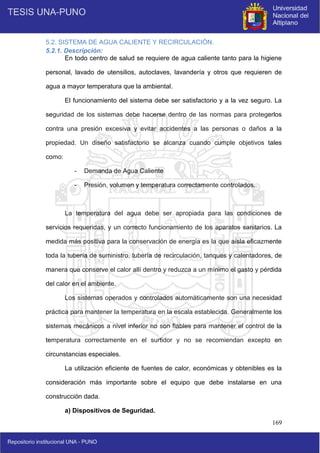 169
5.2. SISTEMA DE AGUA CALIENTE Y RECIRCULACIÓN.
5.2.1. Descripción:
En todo centro de salud se requiere de agua caliente tanto para la higiene
personal, lavado de utensilios, autoclaves, lavandería y otros que requieren de
agua a mayor temperatura que la ambiental.
El funcionamiento del sistema debe ser satisfactorio y a la vez seguro. La
seguridad de los sistemas debe hacerse dentro de las normas para protegerlos
contra una presión excesiva y evitar accidentes a las personas o daños a la
propiedad. Un diseño satisfactorio se alcanza cuando cumple objetivos tales
como:
- Demanda de Agua Caliente
- Presión, volumen y temperatura correctamente controlados.
La temperatura del agua debe ser apropiada para las condiciones de
servicios requeridas, y un correcto funcionamiento de los aparatos sanitarios. La
medida más positiva para la conservación de energía es la que aísla eficazmente
toda la tubería de suministro, tubería de recirculación, tanques y calentadores, de
manera que conserve el calor allí dentro y reduzca a un mínimo el gasto y pérdida
del calor en el ambiente.
Los sistemas operados y controlados automáticamente son una necesidad
práctica para mantener la temperatura en la escala establecida. Generalmente los
sistemas mecánicos a nivel inferior no son fiables para mantener el control de la
temperatura correctamente en el surtidor y no se recomiendan excepto en
circunstancias especiales.
La utilización eficiente de fuentes de calor, económicas y obtenibles es la
consideración más importante sobre el equipo que debe instalarse en una
construcción dada.
a) Dispositivos de Seguridad.
 