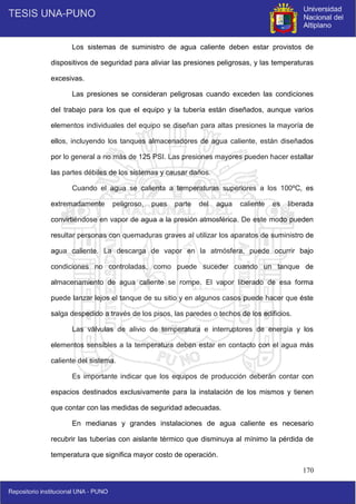 170
Los sistemas de suministro de agua caliente deben estar provistos de
dispositivos de seguridad para aliviar las presiones peligrosas, y las temperaturas
excesivas.
Las presiones se consideran peligrosas cuando exceden las condiciones
del trabajo para los que el equipo y la tubería están diseñados, aunque varios
elementos individuales del equipo se diseñan para altas presiones la mayoría de
ellos, incluyendo los tanques almacenadores de agua caliente, están diseñados
por lo general a no más de 125 PSI. Las presiones mayores pueden hacer estallar
las partes débiles de los sistemas y causar daños.
Cuando el agua se calienta a temperaturas superiores a los 100ºC, es
extremadamente peligroso, pues parte del agua caliente es liberada
convirtiéndose en vapor de agua a la presión atmosférica. De este modo pueden
resultar personas con quemaduras graves al utilizar los aparatos de suministro de
agua caliente. La descarga de vapor en la atmósfera, puede ocurrir bajo
condiciones no controladas, como puede suceder cuando un tanque de
almacenamiento de agua caliente se rompe. El vapor liberado de esa forma
puede lanzar lejos el tanque de su sitio y en algunos casos puede hacer que éste
salga despedido a través de los pisos, las paredes o techos de los edificios.
Las válvulas de alivio de temperatura e interruptores de energía y los
elementos sensibles a la temperatura deben estar en contacto con el agua más
caliente del sistema.
Es importante indicar que los equipos de producción deberán contar con
espacios destinados exclusivamente para la instalación de los mismos y tienen
que contar con las medidas de seguridad adecuadas.
En medianas y grandes instalaciones de agua caliente es necesario
recubrir las tuberías con aislante térmico que disminuya al mínimo la pérdida de
temperatura que significa mayor costo de operación.
 