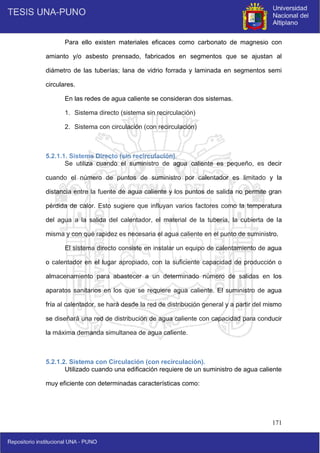 171
Para ello existen materiales eficaces como carbonato de magnesio con
amianto y/o asbesto prensado, fabricados en segmentos que se ajustan al
diámetro de las tuberías; lana de vidrio forrada y laminada en segmentos semi
circulares.
En las redes de agua caliente se consideran dos sistemas.
1. Sistema directo (sistema sin recirculación)
2. Sistema con circulación (con recirculación)
5.2.1.1. Sistema Directo (sin recirculación).
Se utiliza cuando el suministro de agua caliente es pequeño, es decir
cuando el número de puntos de suministro por calentador es limitado y la
distancia entre la fuente de agua caliente y los puntos de salida no permite gran
pérdida de calor. Esto sugiere que influyan varios factores como la temperatura
del agua a la salida del calentador, el material de la tubería, la cubierta de la
misma y con qué rapidez es necesaria el agua caliente en el punto de suministro.
El sistema directo consiste en instalar un equipo de calentamiento de agua
o calentador en el lugar apropiado, con la suficiente capacidad de producción o
almacenamiento para abastecer a un determinado número de salidas en los
aparatos sanitarios en los que se requiere agua caliente. El suministro de agua
fría al calentador, se hará desde la red de distribución general y a partir del mismo
se diseñará una red de distribución de agua caliente con capacidad para conducir
la máxima demanda simultanea de agua caliente.
5.2.1.2. Sistema con Circulación (con recirculación).
Utilizado cuando una edificación requiere de un suministro de agua caliente
muy eficiente con determinadas características como:
 