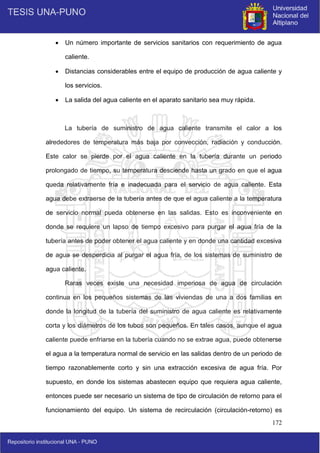 172
 Un número importante de servicios sanitarios con requerimiento de agua
caliente.
 Distancias considerables entre el equipo de producción de agua caliente y
los servicios.
 La salida del agua caliente en el aparato sanitario sea muy rápida.
La tubería de suministro de agua caliente transmite el calor a los
alrededores de temperatura más baja por convección, radiación y conducción.
Este calor se pierde por el agua caliente en la tubería durante un periodo
prolongado de tiempo, su temperatura desciende hasta un grado en que el agua
queda relativamente fría e inadecuada para el servicio de agua caliente. Esta
agua debe extraerse de la tubería antes de que el agua caliente a la temperatura
de servicio normal pueda obtenerse en las salidas. Esto es inconveniente en
donde se requiere un lapso de tiempo excesivo para purgar el agua fría de la
tubería antes de poder obtener el agua caliente y en donde una cantidad excesiva
de agua se desperdicia al purgar el agua fría, de los sistemas de suministro de
agua caliente.
Raras veces existe una necesidad imperiosa de agua de circulación
continua en los pequeños sistemas de las viviendas de una a dos familias en
donde la longitud de la tubería del suministro de agua caliente es relativamente
corta y los diámetros de los tubos son pequeños. En tales casos, aunque el agua
caliente puede enfriarse en la tubería cuando no se extrae agua, puede obtenerse
el agua a la temperatura normal de servicio en las salidas dentro de un periodo de
tiempo razonablemente corto y sin una extracción excesiva de agua fría. Por
supuesto, en donde los sistemas abastecen equipo que requiera agua caliente,
entonces puede ser necesario un sistema de tipo de circulación de retorno para el
funcionamiento del equipo. Un sistema de recirculación (circulación-retorno) es
 