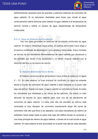 173
definitivamente necesario para los grandes y extensos sistemas de suministro de
agua caliente. Si no estuvieran diseñados para hacer que circule el agua
continuamente habría demoras para obtener el agua caliente a la temperatura de
servicio normal y habría un exceso de agua desperdiciada de temperatura
inadecuada.
5.2.1.3. Tipos de Sistemas de Circulación.
Hay tres tipos generales de sistemas de circulación continuada de agua
caliente: El sistema alimentado hacia arriba, el sistema alimentado hacia abajo y
el sistema combinado de alimentación hacia arriaba y hacia abajo. Estos nombres
se derivan de los elevadores (alimentadores) de agua caliente que abastecen a
los remates que llevan a los accesorios y no tienen ninguna relación con la
dirección del flujo en la tubería de retorno.
A. Sistema Alimentado Hacia Arriba.
El sistema convencional de alimentación hacia arriba se ilustra en la figura
V – 01. En este sistema, la línea principal de suministro de agua se extiende
desde la fuente de suministro de agua caliente y está colocada en la parte más
baja del edificio. Desde ese lugar, el agua caliente se suministra al fondo de todos
los elevadores que abastecen a las ramas de los aparatos. Se coloca un tubo
elevador de retorno de agua caliente para cada uno de los elevadores de
suministro de agua caliente. La parte más alta del elevador de retorno está
conectada al tubo elevador de suministro exactamente abajo del ramal de
suministro más alto que lleva a los aparatos. Los tubos elevadores de retorno se
extienden hacia abajo hasta la parte más baja del edificio donde se conectan a
una línea principal de retorno de agua caliente, a través de la cual circula el agua
caliente. En este sistema el aire acumulado en la parte más alta de cada elevador
 
