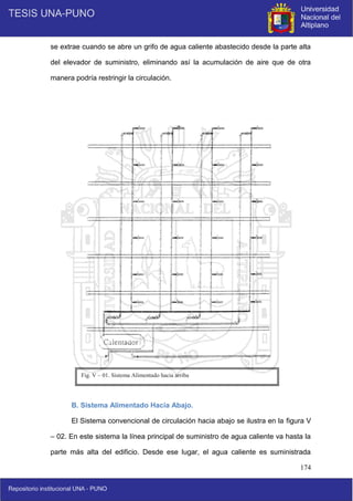 174
se extrae cuando se abre un grifo de agua caliente abastecido desde la parte alta
del elevador de suministro, eliminando así la acumulación de aire que de otra
manera podría restringir la circulación.
B. Sistema Alimentado Hacia Abajo.
El Sistema convencional de circulación hacia abajo se ilustra en la figura V
– 02. En este sistema la línea principal de suministro de agua caliente va hasta la
parte más alta del edificio. Desde ese lugar, el agua caliente es suministrada
Fig. V – 01. Sistema Alimentado hacia arriba
 