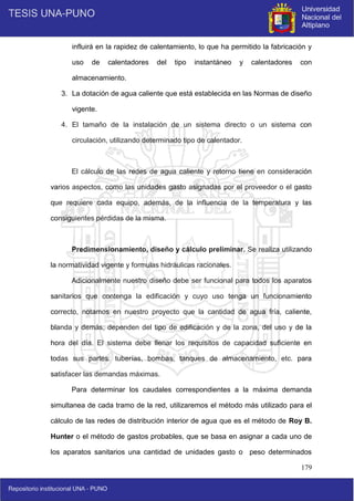 179
influirá en la rapidez de calentamiento, lo que ha permitido la fabricación y
uso de calentadores del tipo instantáneo y calentadores con
almacenamiento.
3. La dotación de agua caliente que está establecida en las Normas de diseño
vigente.
4. El tamaño de la instalación de un sistema directo o un sistema con
circulación, utilizando determinado tipo de calentador.
El cálculo de las redes de agua caliente y retorno tiene en consideración
varios aspectos, como las unidades gasto asignadas por el proveedor o el gasto
que requiere cada equipo, además, de la influencia de la temperatura y las
consiguientes pérdidas de la misma.
Predimensionamiento, diseño y cálculo preliminar. Se realiza utilizando
la normatividad vigente y formulas hidráulicas racionales.
Adicionalmente nuestro diseño debe ser funcional para todos los aparatos
sanitarios que contenga la edificación y cuyo uso tenga un funcionamiento
correcto, notamos en nuestro proyecto que la cantidad de agua fría, caliente,
blanda y demás; dependen del tipo de edificación y de la zona, del uso y de la
hora del día. El sistema debe llenar los requisitos de capacidad suficiente en
todas sus partes: tuberías, bombas, tanques de almacenamiento, etc. para
satisfacer las demandas máximas.
Para determinar los caudales correspondientes a la máxima demanda
simultanea de cada tramo de la red, utilizaremos el método más utilizado para el
cálculo de las redes de distribución interior de agua que es el método de Roy B.
Hunter o el método de gastos probables, que se basa en asignar a cada uno de
los aparatos sanitarios una cantidad de unidades gasto o peso determinados
 