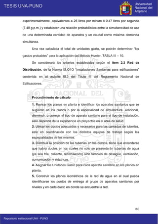 180
experimentalmente, equivalentes a 25 litros por minuto ó 0.47 litros por segundo
(7.48 g.p.m.) y establecer una relación probabilística entre la simultaneidad de uso
de una determinada cantidad de aparatos y un caudal como máxima demanda
simultánea.
Una vez calculada el total de unidades gasto, se podrán determinar “los
gastos probables” para la aplicación del Método Hunter. TABLA III – 10.
Se considerará los criterios establecidos según el ítem 2.3 Red de
Distribución, de la Norma IS.O1O “Instalaciones Sanitarias para edificaciones”
contenida en el acápite III.3 del Título III del Reglamento Nacional de
Edificaciones.
Procedimiento de cálculo
1. Revisar los planos en planta e identificar los aparatos sanitarios que se
sugieren en los planos o por la especialidad de arquitectura. Adicionar,
disminuir, o corregir el tipo de aparato sanitario para el tipo de instalación,
esto depende de la experiencia en proyectos en el área de salud.
2. Ubicar los ductos adecuados y necesarios para las camadas de tuberías,
esto en coordinación con los distintos equipos de trabajo según las
especialidades de los mismos.
3. Distribuir la posición de las tuberías en los ductos, tiene que entenderse
que habrá ductos en los cuales no solo se presentarán tuberías de agua
(ya sea fría, caliente, recirculación) sino también de desagüe, ventilación,
comunicación y eléctricas.
4. Asignar las Unidades Gasto para cada aparato sanitario en los planos en
planta.
5. Construir los planos isométricos de la red de agua en el cual pueda
identificarse los puntos de entrega al grupo de aparatos sanitarios por
niveles y en cada ducto en donde se encuentre la red.
 