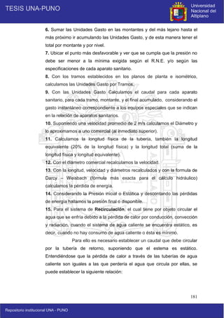 181
6. Sumar las Unidades Gasto en las montantes y del más lejano hasta el
más próximo ir acumulando las Unidades Gasto, y de esta manera tener el
total por montante y por nivel.
7. Ubicar el punto más desfavorable y ver que se cumpla que la presión no
debe ser menor a la mínima exigida según el R.N.E. y/o según las
especificaciones de cada aparato sanitario.
8. Con los tramos establecidos en los planos de planta e isométrico,
calculamos las Unidades Gasto por Tramos.
9. Con las Unidades Gasto Calculamos el caudal para cada aparato
sanitario, para cada tramo, montante, y el final acumulado, considerando el
gasto instantáneo correspondiente a los equipos especiales que se indican
en la relación de aparatos sanitarios.
10. Suponiendo una velocidad promedio de 2 m/s calculamos el Diámetro y
lo aproximamos a uno comercial (al inmediato superior).
11. Calculamos la longitud física de la tubería, también la longitud
equivalente (20% de la longitud física) y la longitud total (suma de la
longitud física y longitud equivalente).
12. Con el diámetro comercial recalculamos la velocidad.
13. Con la longitud, velocidad y diámetros recalculados y con la formula de
Darcy – Weisbach (fórmula más exacta para el cálculo hidráulico)
calculamos la pérdida de energía.
14. Considerando la Presión inicial o Estática y descontando las pérdidas
de energía hallamos la presión final o disponible.
15. Para el sistema de Recirculación, el cual tiene por objeto circular el
agua que se enfría debido a la pérdida de calor por conducción, convección
y radiación, cuando el sistema de agua caliente se encuentra estático, es
decir, cuando no hay consumo de agua caliente o ésta es mínimo.
Para ello es necesario establecer un caudal que debe circular
por la tubería de retorno, suponiendo que el estema es estático.
Entendiéndose que la pérdida de calor a través de las tuberías de agua
caliente son iguales a las que perdería el agua que circula por ellas, se
puede establecer la siguiente relación:
 