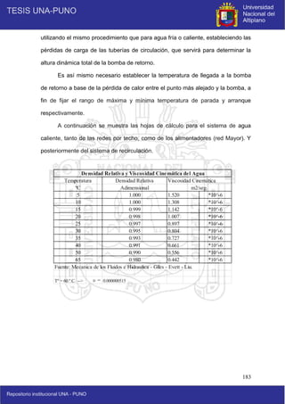 183
Viscosidad Cinemática
Fuente: Mecanica de los Fluidos e Hidraulica - Giles - Evett - Liu.
Tº = 60 º C --> υ = 0.000000515
50 0.990 0.556 *10^-6
65 0.980 0.442 *10^-6
35 0.993 0.727 *10^-6
40 0.991 0.661 *10^-6
25 0.997 0.897 *10^-6
30 0.995 0.804 *10^-6
15 0.999 1.142 *10^-6
20 0.998 1.007 *10^-6
5 1.000 1.520 *10^-6
10 1.000 1.308 *10^-6
Densidad Relativa y Viscosidad Cinemática del Agua
Temperatura Densidad Relativa
ºC Adimensional m2/seg.
utilizando el mismo procedimiento que para agua fría o caliente, estableciendo las
pérdidas de carga de las tuberías de circulación, que servirá para determinar la
altura dinámica total de la bomba de retorno.
Es así mismo necesario establecer la temperatura de llegada a la bomba
de retorno a base de la pérdida de calor entre el punto más alejado y la bomba, a
fin de fijar el rango de máxima y mínima temperatura de parada y arranque
respectivamente.
A continuación se muestra las hojas de cálculo para el sistema de agua
caliente, tanto de las redes por techo, como de los alimentadores (red Mayor). Y
posteriormente del sistema de recirculación.
 