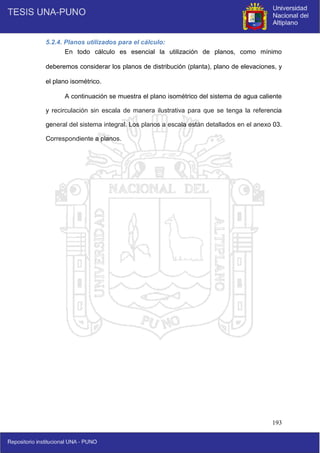 193
5.2.4. Planos utilizados para el cálculo:
En todo cálculo es esencial la utilización de planos, como mínimo
deberemos considerar los planos de distribución (planta), plano de elevaciones, y
el plano isométrico.
A continuación se muestra el plano isométrico del sistema de agua caliente
y recirculación sin escala de manera ilustrativa para que se tenga la referencia
general del sistema integral. Los planos a escala están detallados en el anexo 03.
Correspondiente a planos.
 
