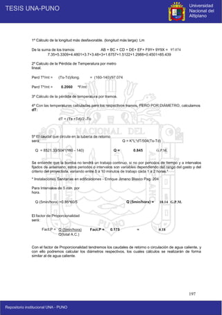 197
1º Cálculo de la longitud más desfavorable. (longitud más larga): Lm
De la suma de los tramos: AB + BC + CD + DE+ EF+ F9Y+ 9Y9X = 97.074
7.35+5.3309+4.4801+3.7+3.48+3+1.6757+1.5122+1.2988+0.4501=85.439
2º Calculo de la Pérdida de Temperatura por metro
lineal.
Perd Tº/mt = (Ts-Td)/long. = (160-140)/97.074
Perd Tº/mt = 0.2060 ºF/mt
3º Cálculo de la pérdida de temperatura por tramos.
4º Con las temperaturas calculadas para los respectivos tramos, PERO POR DIÁMETRO, calculamos
dT:
dT = (Ts +Td)/2 -To
5º El caudal que circula en la tubería de retorno
será: Q = K*L*dT/504(Ts-Td)
Q = 8521.33/504*(160 - 140) Q = 0.845 G.P.M.
Se entiende que la bomba no tendrá un trabajo continuo, si no por periodos de tiempo y a intervalos
fijados de antemano, estos periodos o intervalos son variables dependiendo del rango del gasto y del
criterio del proyectista, variando entre 5 a 10 minutos de trabajo cada 1 a 2 horas.*
* Instalaciones Sanitarias en edificaciones - Enrique Jimeno Blasco Pag. 204
Para Intervalos de 5 min. por
hora.
Q (5min/hora) =0.85*60/5 Q (5min/hora) = 10.14 G.P.M.
El factor de Proporcionalidad
será:
Fact.P = Q (5min/hora) Fact.P = 0.175 ≈ 0.18
Q(total A.C.)
Con el factor de Proporcionalidad tendremos los caudales de retorno o circulación de agua caliente, y
con ello podremos calcular los diámetros respectivos, los cuales cálculos se realizarán de forma
similar al de agua caliente.
 