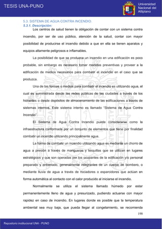 198
5.3. SISTEMA DE AGUA CONTRA INCENDIO.
5.3.1. Descripción:
Los centros de salud tienen la obligación de contar con un sistema contra
incendio, por ser de uso público, atención de la salud, contar con mayor
posibilidad de producirse el incendio debido a que en ella se tienen aparatos y
equipos altamente peligrosos e inflamables.
La posibilidad de que se produzca un incendio en una edificación es poco
probable, sin embargo es necesario tomar medidas preventivas y proveer a la
edificación de medios necesarios para combatir el incendio en el caso que se
produzca.
Una de las formas o medios para combatir el incendio es utilizando agua, el
cual es suministrada desde las redes públicas de las ciudades a través de los
hidrantes o desde depósitos de almacenamiento de las edificaciones a través de
sistemas internos. Este sistema interno es llamado “Sistema de Agua Contra
Incendio”.
El Sistema de Agua Contra Incendio puede considerarse como la
infraestructura conformada por un conjunto de elementos que tiene por finalidad
combatir un incendio utilizando principalmente agua.
La forma de combatir un incendio utilizando agua es mediante un chorro de
agua a presión a través de mangueras y boquillas que se utilizan en lugares
estratégicos y que son operadas por los ocupantes de la edificación y/o personal
preparado y entrenado, generalmente integrantes de un cuerpo de bombero, o
mediante lluvia de agua a través de rociadores o esparcidores que actúan en
forma automática al contacto con el calor producido al iniciarse el incendio.
Normalmente se utiliza el sistema llamado húmedo por estar
permanentemente lleno de agua y presurizado, pudiendo actuarse con mayor
rapidez en caso de incendio. En lugares donde es posible que la temperatura
ambiental sea muy baja, que pueda llegar al congelamiento, se recomienda
 