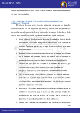 199
utilizar el sistema llamado seco, cuyas tuberías no están permanentemente llenas
de agua ni presurizadas.
5.3.1.1. SISTEMA DE AGUA CONTRA INCENDIO CON MANGUERA-
BOQUILLA Y SALIDAS.
El sistema de agua contra incendio utilizando mangueras con boquillas
para ser operado por los ocupantes del edificio y salidas para ser operado por
personal preparado que generalmente pertenece a un cuerpo de bomberos de la
ciudad, está conformado por los siguientes elementos o partes principales.
 Línea o tubería de alimentación de agua al depósito o cisterna donde
se almacene un volumen de agua que será utilizado en el combate de
incendio. Puede ser común con el agua de su domestico u otros usos
de la edificación.
 Depósito o cisterna para almacenar el volumen de agua a ser utilizada
en el combate del incendio. Puede ser común con el volumen de
almacenamiento para uso doméstico u otros usos de la edificación.
 Volumen de agua para ser utilizada en el combate de incendio, que
generalmente se denomina “Reserva de agua contra incendio”.
 Equipo de presurización para el sistema, o bombas contra incendio.
 Red de alimentación conformada por tuberías, accesorios, válvulas y
elementos de sujeción. Esta red alimentará a las diferentes salidas
donde se ubican las mangueras y boquillas y las salidas para uso del
personal preparado y entrenado.
 Mangueras y Boquillas, generalmente ubicadas en gabinetes y que se
instalan de manera tal que el chorro de ellas alcance a todos los
ambientes en su radio de acción. La longitud, tipo y ubicación se
determina de acuerdo a la distribución de la edificación.
 Salidas para conexión de mangueras a ser utilizadas por el personal
 