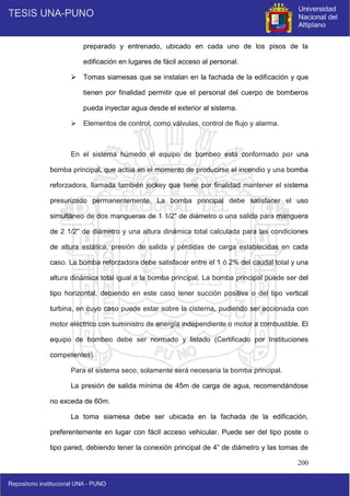200
preparado y entrenado, ubicado en cada uno de los pisos de la
edificación en lugares de fácil acceso al personal.
 Tomas siamesas que se instalan en la fachada de la edificación y que
tienen por finalidad permitir que el personal del cuerpo de bomberos
pueda inyectar agua desde el exterior al sistema.
 Elementos de control, como válvulas, control de flujo y alarma.
En el sistema húmedo el equipo de bombeo está conformado por una
bomba principal, que actúa en el momento de producirse el incendio y una bomba
reforzadora, llamada también jockey que tiene por finalidad mantener el sistema
presurizado permanentemente. La bomba principal debe satisfacer el uso
simultáneo de dos mangueras de 1 1/2" de diámetro o una salida para manguera
de 2 1/2" de diámetro y una altura dinámica total calculada para las condiciones
de altura estática, presión de salida y pérdidas de carga establecidas en cada
caso. La bomba reforzadora debe satisfacer entre el 1 ó 2% del caudal total y una
altura dinámica total igual a la bomba principal. La bomba principal puede ser del
tipo horizontal, debiendo en este caso tener succión positiva o del tipo vertical
turbina, en cuyo caso puede estar sobre la cisterna, pudiendo ser accionada con
motor eléctrico con suministro de energía independiente o motor a combustible. El
equipo de bombeo debe ser normado y listado (Certificado por Instituciones
competentes).
Para el sistema seco, solamente será necesaria la bomba principal.
La presión de salida mínima de 45m de carga de agua, recomendándose
no exceda de 60m.
La toma siamesa debe ser ubicada en la fachada de la edificación,
preferentemente en lugar con fácil acceso vehicular. Puede ser del tipo poste o
tipo pared, debiendo tener la conexión principal de 4” de diámetro y las tomas de
 