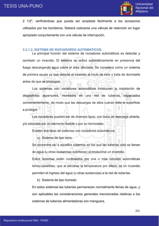 201
2 1/2", verificándose que pueda ser acoplada fácilmente a los accesorios
utilizados por los bomberos. Deberá colocarse una válvula de retención en lugar
apropiado conjuntamente con una válvula de interrupción.
5.3.1.2. SISTEMA DE ROCIADORES AUTOMÁTICOS.
La principal función del sistema de rociadores automáticos es detectar y
combatir un incendio. El sistema se activa automáticamente en presencia del
fuego descargando agua sobre el área afectada. Se considera como un sistema
de primera ayuda ya que detecta el incendio al inicio de este y trata de dominarlo
antes de que se propague.
Los sistemas con rociadores automáticos involucran la instalación de
dispositivos aspersores, montados en una red de tuberías, espaciados
convenientemente, de modo que las descargas de ellos cubran toda la superficie
a proteger.
Los rociadores pueden ser de diversos tipos: con boca de descarga abierta,
y/o obturada por un elemento fusible o por un termostato.
Existen dos tipos de sistemas con rociadores automáticos:
a) Sistema de tipo seco.
Se denomina así a aquellos sistemas en los que las tuberías sólo se llenan
de agua (u otras sustancias extintoras) al producirse un incendio.
Estos sistemas están controlados por una o más válvulas automáticas
termo-sensibles, que al elevarse la temperatura por efecto de un incendio
permiten el ingreso del agua (u otras sustancias) a la red de tuberías.
b) Sistema de tipo húmedo
En estos sistemas las tuberías permanecen normalmente llenas de agua, y
son aplicables las consideraciones generales mencionadas relativas a los
sistemas de tuberías alimentadoras con manguera.
 