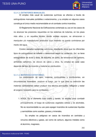202
5.3.1.3. EXTINTORES MANUALES.
El empleo más usual de sustancias químicas se efectúa a través de
extinguidores manuales portátiles o estacionarios, y su empleo en algunos casos
constituye el único medio recomendable en el combate contra incendios.
El Reglamento Nacional de Edificaciones contempla su uso en los casos de
no alcanzar las presiones requeridas en los sistemas de tuberías, en los pisos
más altos, y en aquellos locales donde existan equipos, se almacenen o
manipulen y/o manufacturen productos cuyo incendio no pueda controlarse por
medio del agua.
Existen variadas sustancias extintoras, resultando obvio que los diferentes
tipos de extinguidores se refieren o denominan según su contenido. Así, se tiene
extinguidores de ácido y sosa, de espuma, de polvo, de tetracloruro de carbono,
anhídrido carbónico, de cloruro de calcio y otros. Su empleo en cada caso
depende del tipo de incendio y material en combustión.
5.3.1.4. MATERIAS EXTINTORAS.
La combinación de calor, materias combustibles y comburentes, en
circunstancias favorables, produce el fuego, por lo que para su extinción las
materias combatientes deben producir dos efectos principales: refrigerar y restar
el oxígeno necesario para la combustión.
1. AGUA. Es el elemento más usado y barato, se emplea para combatir
principalmente, el fuego de sustancias vegetales sólidas y de alcoholes.
No es recomendable su uso para apagar incendios de sustancias líquidas
y semisólidas como aceites, grasas y minerales.
Su empleo es peligroso en casos de incendios en centrales y
circuiros eléctricos y gases, así como de carburo, algunos metales como
el aluminio, magnesio.
 