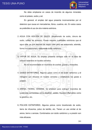 203
No debe emplearse en casos de incendio de algunos minerales
como el potasio, sodio y cal.
En general, el empleo del agua presenta inconvenientes por el
deterioro que causa en mercaderías, libros, cuadros, etc. En estos casos
es preferible el uso de otra materia extintora.
2. AGUA CON ADICIÓN DE SALES. (bicarbonato de sodio, cloruro de
sodio, sulfato de alúmina). Posee mejores cualidades extintoras que el
agua sola, ya que requiere de mayor calor para ser evaporada; además,
forma incrustaciones y desprende ácido carbónico.
3. VAPOR DE AGUA. Su empleo presenta ventajas sólo en el caso de
sofocar incendios en locales cerrados.
No es recomendable en incendios de aceites, grasas y minerales.
4. GASES EXTINTORES. Algunos gases como el del ácido carbonico y el
nitrógeno son eficaces en locales cerrados y empleando los gases a
presión.
5. ARENA, TIERRA, CENIZAS. Se emplean para extinguir incendios de
sustancias semisólidas como alquitrán, asfalto, líquidos inflamables como
la gasolina, etc.
6. POLVOS EXTINTORES. Algunos polvos como bicarbonato de sodio,
tierra de infusorios, polvo de ladrillo, etc. Tienen un uso similar al de
arena, tierra o cenizas. Combinados con ácido carbónico y a presión son
más eficaces.
 