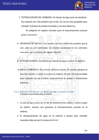 204
7. TETRACLORURO DE CARBONO. Es líquido de bajo punto de ebullición.
Sus vapores son más pesados que el aire. Su uso es más apropiado para
combatir incendios de aceites minerales y circuitos eléctricos.
Es peligroso en lugares cerrados pues al descomponerse produce
gases venenosos.
8. BROMURO DE METILO. Sus vapores son tres veces más pesados que el
aire, pero no son venenosos. Se emplea usualmente en los extintores
manuales, por no precisar de agente impulsor.
9. ESPUMA QUÍMICA. Se obtiene por mezcla de agua y polvos de espuma.
10.NIEVE CARBÓNICA. Es el ácido carbónico líquido. Su empleo refrigera el
foco de incendio e impide el acceso de oxígeno del aire. Es recomendable
para cualquier tipo de incendio, especialmente de aceites e instalaciones
eléctricas.
5.3.2. Cálculo Y Diseño De Las Redes de Agua Contra Incendio.
Factores importantes para el diseño.
1. La red de agua podrá ser la red de abastecimiento público o fuente propia
de edificio, siempre que garantice el almacenamiento previsto en el
sistema.
2. El almacenamiento de agua en la cisterna o tanque para combatir
incendios debe ser por lo menos de 25 m3.
 