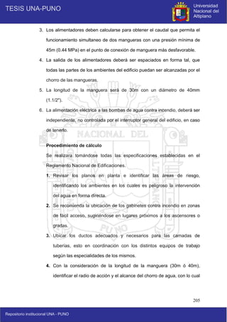 205
3. Los alimentadores deben calcularse para obtener el caudal que permita el
funcionamiento simultaneo de dos mangueras con una presión mínima de
45m (0.44 MPa) en el punto de conexión de manguera más desfavorable.
4. La salida de los alimentadores deberá ser espaciados en forma tal, que
todas las partes de los ambientes del edificio puedan ser alcanzadas por el
chorro de las mangueras.
5. La longitud de la manguera será de 30m con un diámetro de 40mm
(1.1/2").
6. La alimentación eléctrica a las bombas de agua contra incendio, deberá ser
independiente, no controlada por el interruptor general del edificio, en caso
de tenerlo.
Procedimiento de cálculo
Se realizara tomándose todas las especificaciones establecidas en el
Reglamento Nacional de Edificaciones.
1. Revisar los planos en planta e identificar las áreas de riesgo,
identificando los ambientes en los cuales es peligroso la intervención
del agua en forma directa.
2. Se recomienda la ubicación de los gabinetes contra incendio en zonas
de fácil acceso, sugiriéndose en lugares próximos a los ascensores o
gradas.
3. Ubicar los ductos adecuados y necesarios para las camadas de
tuberías, esto en coordinación con los distintos equipos de trabajo
según las especialidades de los mismos.
4. Con la consideración de la longitud de la manguera (30m ó 40m),
identificar el radio de acción y el alcance del chorro de agua, con lo cual
 