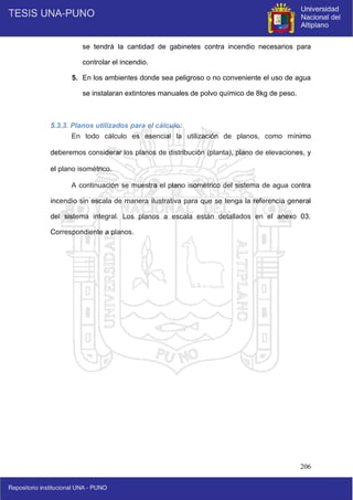 206
se tendrá la cantidad de gabinetes contra incendio necesarios para
controlar el incendio.
5. En los ambientes donde sea peligroso o no conveniente el uso de agua
se instalaran extintores manuales de polvo químico de 8kg de peso.
5.3.3. Planos utilizados para el cálculo:
En todo cálculo es esencial la utilización de planos, como mínimo
deberemos considerar los planos de distribución (planta), plano de elevaciones, y
el plano isométrico.
A continuación se muestra el plano isométrico del sistema de agua contra
incendio sin escala de manera ilustrativa para que se tenga la referencia general
del sistema integral. Los planos a escala están detallados en el anexo 03.
Correspondiente a planos.
 