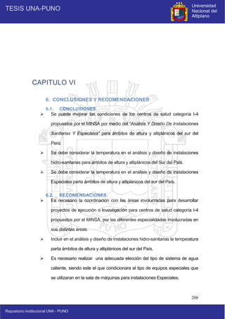 208
CAPITULO VI
6. CONCLUSIONES Y RECOMENDACIONES
6.1. CONCLUSIONES.
 Se puede mejorar las condiciones de los centros de salud categoría I-4
propuestos por el MINSA por medio del “Análisis Y Diseño De Instalaciones
Sanitarias Y Especiales” para ámbitos de altura y altiplánicos del sur del
Perú.
 Se debe considerar la temperatura en el análisis y diseño de instalaciones
hidro-sanitarias para ámbitos de altura y altiplánicos del Sur del País.
 Se debe considerar la temperatura en el análisis y diseño de instalaciones
Especiales parta ámbitos de altura y altiplánicos del sur del País.
6.2. RECOMENDACIONES.
 Es necesario la coordinación con las áreas involucradas para desarrollar
proyectos de ejecución o investigación para centros de salud categoría I-4
propuestos por el MINSA, por las diferentes especialidades involucradas en
sus distintas áreas.
 Incluir en el análisis y diseño de instalaciones hidro-sanitarias la temperatura
parta ámbitos de altura y altiplánicos del sur del País.
 Es necesario realizar una adecuada elección del tipo de sistema de agua
caliente, siendo este el que condicionara al tipo de equipos especiales que
se utilizaran en la sala de máquinas para instalaciones Especiales.
 