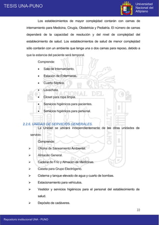 22
Los establecimientos de mayor complejidad contarán con camas de
internamiento para Medicina, Cirugía, Obstetricia y Pediatría. El número de camas
dependerá de la capacidad de resolución y del nivel de complejidad del
establecimiento de salud. Los establecimientos de salud de menor complejidad
sólo contarán con un ambiente que tenga una o dos camas para reposo, debido a
que la estancia del paciente será temporal.
Comprende:
 Sala de Internamiento.
 Estación de Enfermeras.
 Cuarto Séptico.
 Lavachata.
 Closet para ropa limpia.
 Servicios higiénicos para pacientes.
 Servicios higiénicos para personal.
2.2.6. UNIDAD DE SERVICIOS GENERALES.
La Unidad se ubicará independientemente de las otras unidades de
servicio.
Comprende:
 Oficina de Saneamiento Ambiental.
 Almacén General.
 Cadena de Frío y Almacén de Medicinas.
 Caseta para Grupo Electrógeno.
 Cisterna y tanque elevado de agua y cuarto de bombas.
 Estacionamiento para vehículos.
 Vestidor y servicios higiénicos para el personal del establecimiento de
salud.
 Depósito de cadáveres.
 