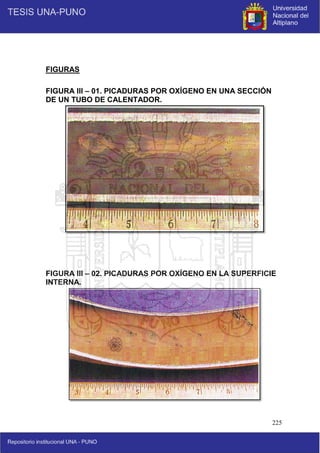 225
FIGURAS
FIGURA III – 01. PICADURAS POR OXÍGENO EN UNA SECCIÓN
DE UN TUBO DE CALENTADOR.
FIGURA III – 02. PICADURAS POR OXÍGENO EN LA SUPERFICIE
INTERNA.
 