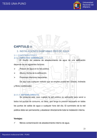 23
CAPITULO III
3. INSTALACIONES SANITARIAS: RED DE AGUA
3.1. CONSIDERACIONES
3.1.1. ASPECTOS GENERALES:
El diseño del sistema de abastecimiento de agua de una edificación
depende de los siguientes factores:
 Presión de agua en la red pública.
 Altura y forma de la edificación.
 Presiones interiores necesarias.
De aquí que cualquier método que se emplee puede ser: Directo, Indirecto
y Mixto (combinado).
3.1.1.1. SISTEMA DIRECTO.
Se presenta este caso cuando la red pública es suficiente para servir a
todos los puntos de consumo, es decir, que tenga la presión necesaria en todos
los puntos de salida de agua a cualquier hora del día. El suministro de la red
pública debe ser permanente y abastecer directamente toda la instalación interna.
Ventajas:
 Menos contaminación de abastecimiento interno de agua.
 