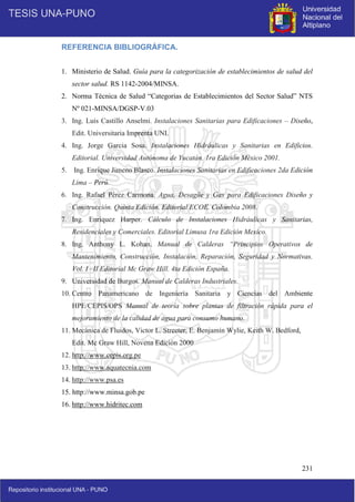 231
REFERENCIA BIBLIOGRÁFICA.
1. Ministerio de Salud. Guía para la categorización de establecimientos de salud del
sector salud. RS 1142-2004/MINSA.
2. Norma Técnica de Salud “Categorias de Establecimientos del Sector Salud” NTS
Nº 021-MINSA/DGSP-V.03
3. Ing. Luis Castillo Anselmi. Instalaciones Sanitarias para Edificaciones – Diseño,
Edit. Universitaria Imprenta UNI.
4. Ing. Jorge Garcia Sosa. Instalaciones Hidráulicas y Sanitarias en Edificios.
Editorial. Universidad Autónoma de Yucatán. 1ra Edición México 2001.
5. Ing. Enrique Jimeno Blasco. Instalaciones Sanitarias en Edificaciones 2da Edición
Lima – Perú.
6. Ing. Rafael Pérez Carmona. Agua, Desagüe y Gas para Edificaciones Diseño y
Construcción. Quinta Edición. Editorial ECOE. Colombia 2008.
7. Ing. Enriquez Harper. Cálculo de Instalaciones Hidráulicas y Sanitarias,
Residenciales y Comerciales. Editorial Limusa 1ra Edición Mexico.
8. Ing. Anthony L. Kohan. Manual de Calderas “Principios Operativos de
Mantenimiento, Construcción, Instalación, Reparación, Seguridad y Normativas.
Vol. I –II Editorial Mc Graw Hill. 4ta Edición España.
9. Universidad de Burgos. Manual de Calderas Industriales.
10. Centro Panamericano de Ingeniería Sanitaria y Ciencias del Ambiente
HPE/CEPIS/OPS Manual de teoría sobre plantas de filtración rápida para el
mejoramiento de la calidad de agua para consumo humano.
11. Mecánica de Fluidos, Victor L. Streeter, E. Benjamín Wylie, Keith W. Bedford,
Edit. Mc Graw Hill, Novena Edición 2000
12. http://www.cepis.org.pe
13. http://www.aquatecnia.com
14. http://www.psa.es
15. http://www.minsa.gob.pe
16. http://www.hidritec.com
 