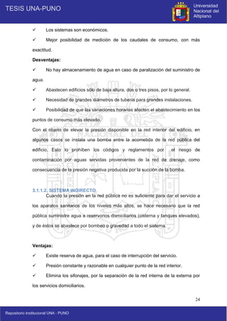 24
 Los sistemas son económicos.
 Mejor posibilidad de medición de los caudales de consumo, con más
exactitud.
Desventajas:
 No hay almacenamiento de agua en caso de paralización del suministro de
agua.
 Abastecen edificios sólo de baja altura, dos o tres pisos, por lo general.
 Necesidad de grandes diámetros de tubería para grandes instalaciones.
 Posibilidad de que las variaciones horarias afecten el abastecimiento en los
puntos de consumo más elevado.
Con el objeto de elevar la presión disponible en la red interior del edificio, en
algunos casos se instala una bomba entre la acometida de la red pública del
edificio. Esto lo prohíben los códigos y reglamentos por el riesgo de
contaminación por aguas servidas provenientes de la red de drenaje, como
consecuencia de la presión negativa producida por la succión de la bomba.
3.1.1.2. SISTEMA INDIRECTO.
Cuando la presión en la red pública no es suficiente para dar el servicio a
los aparatos sanitarios de los niveles más altos, se hace necesario que la red
pública suministre agua a reservorios domiciliarios (cisterna y tanques elevados),
y de éstos se abastece por bombeo o gravedad a todo el sistema.
Ventajas:
 Existe reserva de agua, para el caso de interrupción del servicio.
 Presión constante y razonable en cualquier punto de la red interior.
 Elimina los sifonajes, por la separación de la red interna de la externa por
los servicios domiciliarios.
 