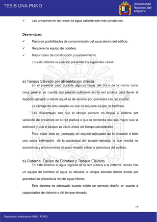 25
 Las presiones en las redes de agua caliente son más constantes.
Desventajas:
 Mayores posibilidades de contaminación del agua dentro del edificio.
 Requiere de equipo de bombeo.
 Mayor costo de construcción y mantenimiento.
En este sistema se pueden presentar los siguientes casos:
a) Tanque Elevado por alimentación directa
En el presente caso durante algunas horas del día o de la noche como
cosa general se cuenta con presión suficiente en la red pública para llenar el
depósito elevado y desde aquel se da servicio por gravedad a la red interior.
La ventaja de este sistema es que no requiere equipo de bombeo.
Las desventajas son que el tanque elevado no llegue a llenarse por
variación de presiones en la red pública o que la demanda real sea mayor que la
estimada y que el tanque se vacía antes del tiempo considerado.
Para evitar esto es necesario un estudio adecuado de la dotación o bien
una sobre estimación de la capacidad del tanque elevado, lo que resulta no
económica y el incremento de peso muerto sobre la estructura del edificio.
b) Cisterna, Equipo de Bombeo y Tanque Elevado
En este sistema el agua ingresa de la red pública a la cisterna, donde con
un equipo de bombeo el agua es elevada al tanque elevado desde donde por
gravedad se alimenta la red de agua inferior.
Este sistema es adecuado cuanto existe un correcto diseño en cuanto a
capacidades de cisterna y del tanque elevado.
 