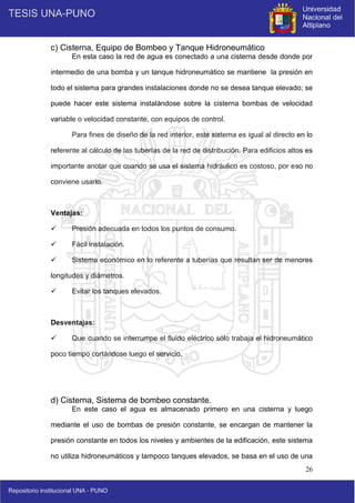 26
c) Cisterna, Equipo de Bombeo y Tanque Hidroneumático
En esta caso la red de agua es conectado a una cisterna desde donde por
intermedio de una bomba y un tanque hidroneumático se mantiene la presión en
todo el sistema para grandes instalaciones donde no se desea tanque elevado; se
puede hacer este sistema instalándose sobre la cisterna bombas de velocidad
variable o velocidad constante, con equipos de control.
Para fines de diseño de la red interior, este sistema es igual al directo en lo
referente al cálculo de las tuberías de la red de distribución. Para edificios altos es
importante anotar que cuando se usa el sistema hidráulico es costoso, por eso no
conviene usarlo.
Ventajas:
 Presión adecuada en todos los puntos de consumo.
 Fácil instalación.
 Sistema económico en lo referente a tuberías que resultan ser de menores
longitudes y diámetros.
 Evitar los tanques elevados.
Desventajas:
 Que cuando se interrumpe el fluido eléctrico sólo trabaja el hidroneumático
poco tiempo cortándose luego el servicio.
d) Cisterna, Sistema de bombeo constante.
En este caso el agua es almacenado primero en una cisterna y luego
mediante el uso de bombas de presión constante, se encargan de mantener la
presión constante en todos los niveles y ambientes de la edificación, este sistema
no utiliza hidroneumáticos y tampoco tanques elevados, se basa en el uso de una
 