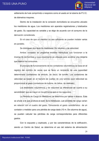29
aditamento de hule comprimido o neopreno como el usado en la tubería de P.V.C.
de diámetros mayores.
Dentro de la instalación de la conexión domiciliaria se encuentra ubicado
los medidores de agua. Los medidores son aparatos registradores y totalizados
de gasto. Su capacidad es variable y se elige de acuerdo con el consumo de la
derivación considerada.
En el caso de que un medidor no sea suficiente se pueden instalar varios
en paralelo.
Se distinguen dos tipos de medidores: De volumen y de velocidad:
Ambos consisten en pequeños motores hidráulicos que funcionan a la
inversa de las bombas y cuyo movimiento es utilizado para accionar una relojería
que totaliza los consumos.
El principio de funcionamiento de los contadores volumétricos se basa en el
registro del número de veces que se llena un recipiente de una capacidad
determinada (contadores de émbolo, de disco; de tornillo. Los contadores de
velocidad se basan en el número de vueltas de una turbina cuya velocidad es
proporcional al gasto (contadores de turbina, de hélice, de molinete).
Los medidores volumétricos y de velocidad se diferencian en cuanto a su
sensibilidad, que es mayor en los primeros que en los segundos.
La Pérdida de Carga en Medidores se determina por tablas o ábacos. Esta
se añade a la que produce el resto de la instalación. Las pérdidas de carga varían
en relación con el cuadro del gasto. Conociendo el gasto característico de un
contador o medidor para una pérdida de carga dada (10 m. De columna de agua),
se pueden calcular las pérdidas de carga correspondientes para diferentes
gastos.
Con lo expuesto y explicado, y por las características de la edificación,
siendo un Centro de Salud, se determina el uso del sistema de alimentación
 