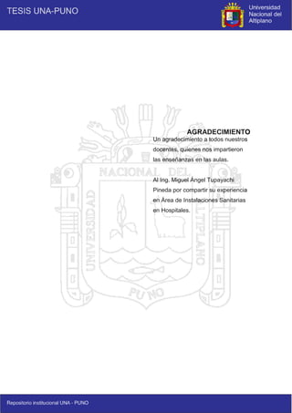 3
AGRADECIMIENTO
Un agradecimiento a todos nuestros
docentes, quienes nos impartieron
las enseñanzas en las aulas.
Al Ing. Miguel Ángel Tupayachi
Pineda por compartir su experiencia
en Área de Instalaciones Sanitarias
en Hospitales.
 